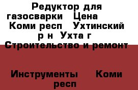 Редуктор для газосварки › Цена ­ 600 - Коми респ., Ухтинский р-н, Ухта г. Строительство и ремонт » Инструменты   . Коми респ.